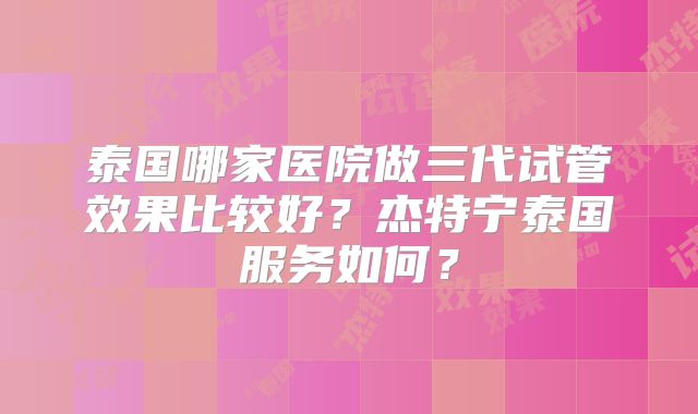 泰国哪家医院做三代试管效果比较好？杰特宁泰国服务如何？