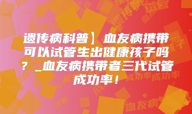 遗传病科普】血友病携带可以试管生出健康孩子吗？_血友病携带者三代试管成功率！