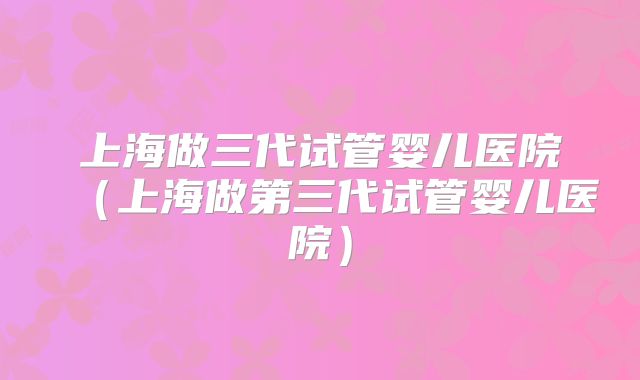 上海做三代试管婴儿医院（上海做第三代试管婴儿医院）