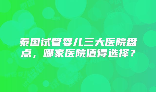 泰国试管婴儿三大医院盘点，哪家医院值得选择？