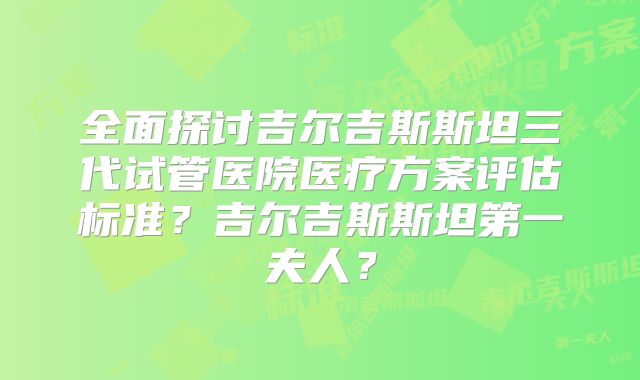 全面探讨吉尔吉斯斯坦三代试管医院医疗方案评估标准?吉尔吉斯斯坦第一夫人?