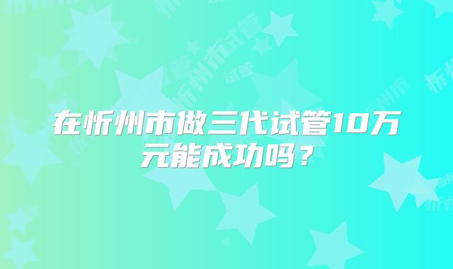 在忻州市做三代试管10万元能成功吗？