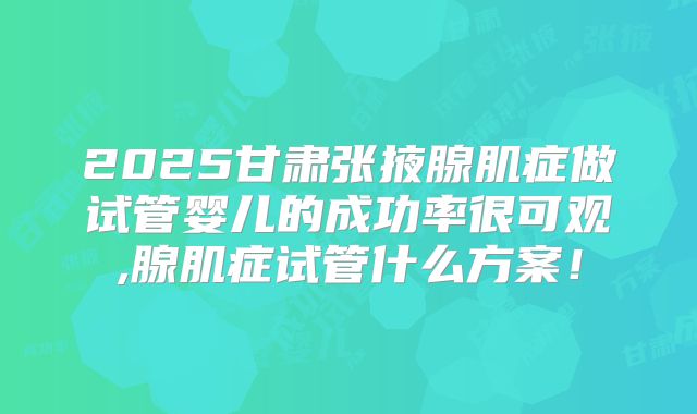 2025甘肃张掖腺肌症做试管婴儿的成功率很可观,腺肌症试管什么方案!