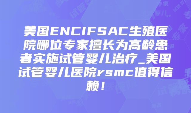 美国ENCIFSAC生殖医院哪位专家擅长为高龄患者实施试管婴儿治疗_美国试管婴儿医院rsmc值得信赖！
