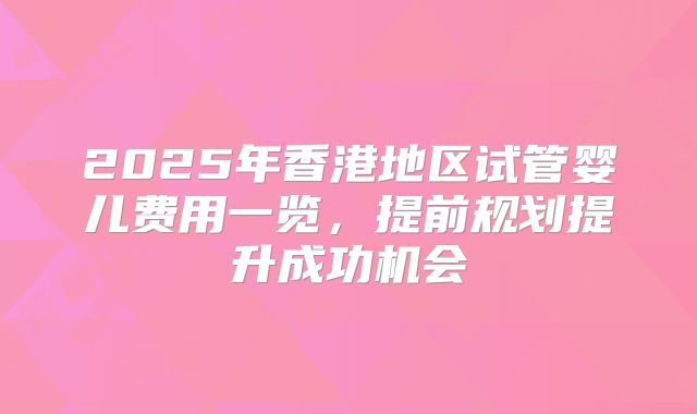 2025年香港地区试管婴儿费用一览，提前规划提升成功机会