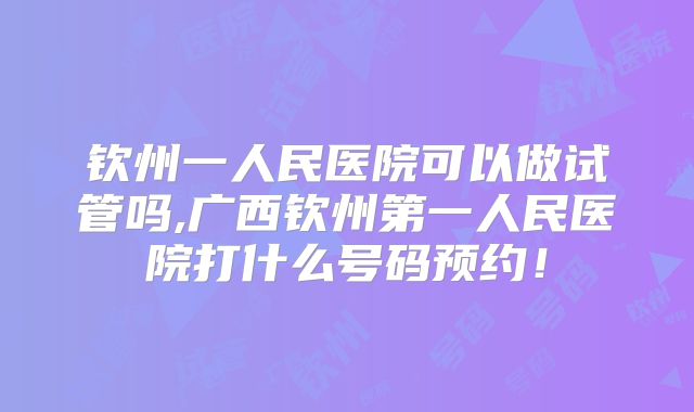 钦州一人民医院可以做试管吗,广西钦州第一人民医院打什么号码预约！