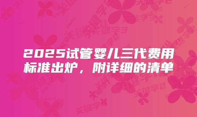 2025试管婴儿三代费用标准出炉，附详细的清单