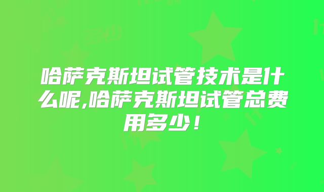 哈萨克斯坦试管技术是什么呢,哈萨克斯坦试管总费用多少！