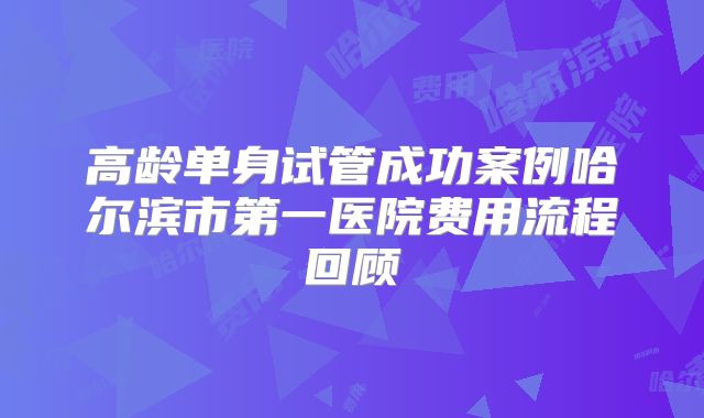 高龄单身试管成功案例哈尔滨市第一医院费用流程回顾