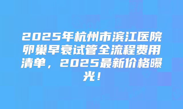 2025年杭州市滨江医院卵巢早衰试管全流程费用清单，2025最新价格曝光！