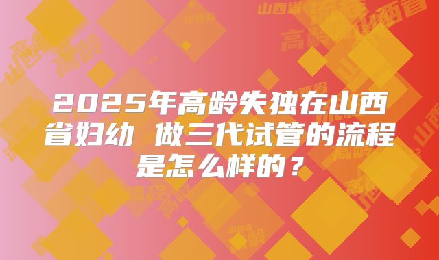 2025年高龄失独在山西省妇幼 做三代试管的流程是怎么样的?