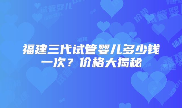 福建三代试管婴儿多少钱一次？价格大揭秘