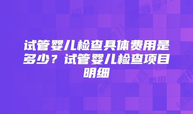 试管婴儿检查具体费用是多少?试管婴儿检查项目明细