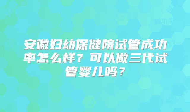 安徽妇幼保健院试管成功率怎么样？可以做三代试管婴儿吗？