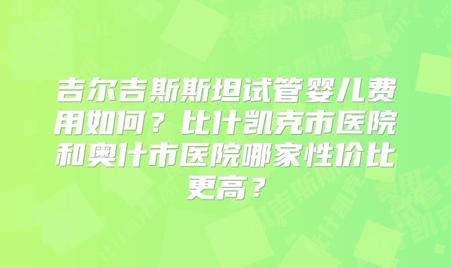 吉尔吉斯斯坦试管婴儿费用如何?比什凯克市医院和奥什市医院哪家性价比更高?