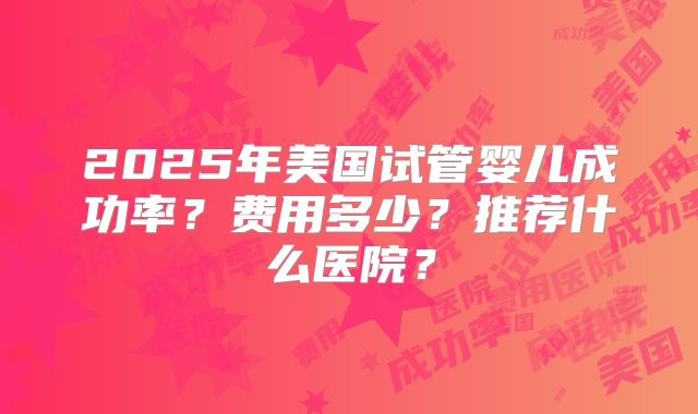 2025年美国试管婴儿成功率？费用多少？推荐什么医院？