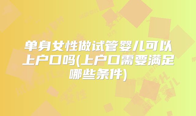 单身女性做试管婴儿可以上户口吗(上户口需要满足哪些条件)
