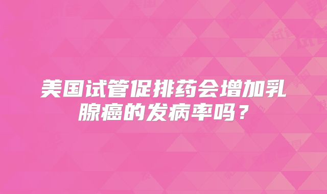 美国试管促排药会增加乳腺癌的发病率吗？