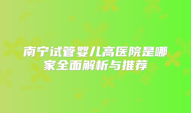 南宁试管婴儿高医院是哪家全面解析与推荐