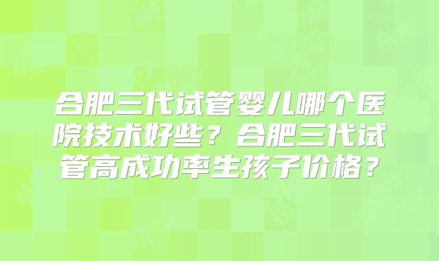合肥三代试管婴儿哪个医院技术好些？合肥三代试管高成功率生孩子价格？