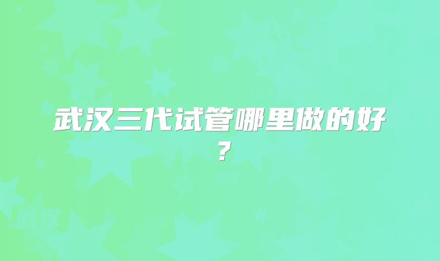 武汉三代试管哪里做的好？