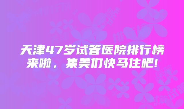 天津47岁试管医院排行榜来啦，集美们快马住吧!