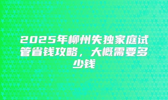 2025年柳州失独家庭试管省钱攻略，大概需要多少钱