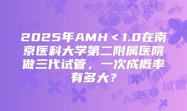 2025年AMH＜1.0在南京医科大学第二附属医院做三代试管，一次成概率有多大？