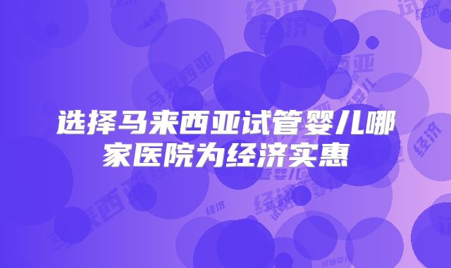 选择马来西亚试管婴儿哪家医院为经济实惠