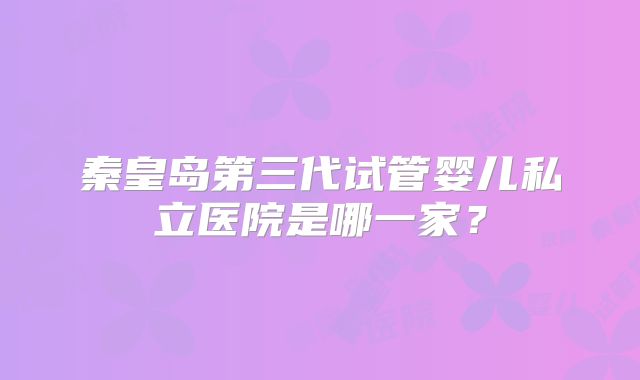 秦皇岛第三代试管婴儿私立医院是哪一家？