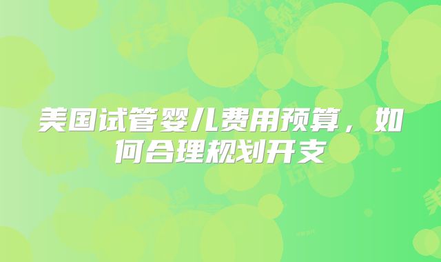 美国试管婴儿费用预算，如何合理规划开支