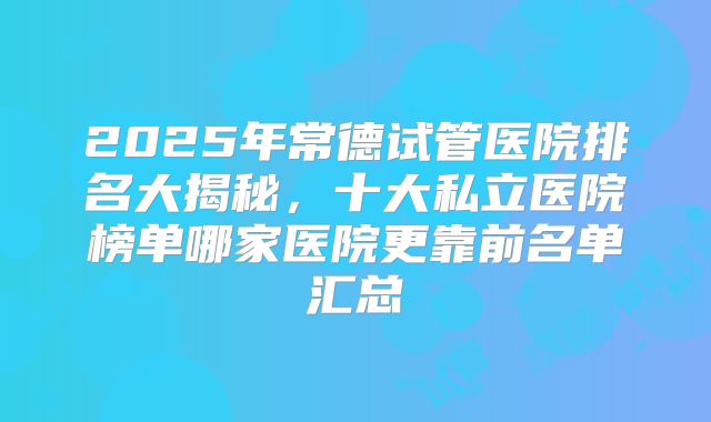 2025年常德试管医院排名大揭秘，十大私立医院榜单哪家医院更靠前名单汇总