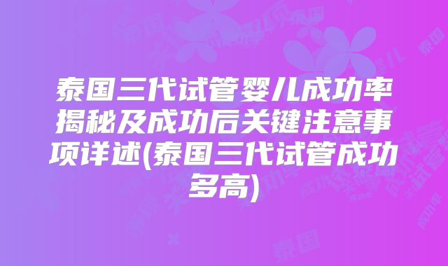 泰国三代试管婴儿成功率揭秘及成功后关键注意事项详述(泰国三代试管成功多高)