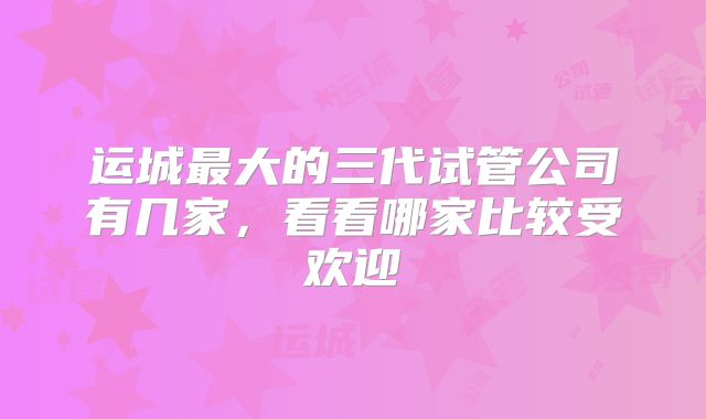 运城最大的三代试管公司有几家，看看哪家比较受欢迎
