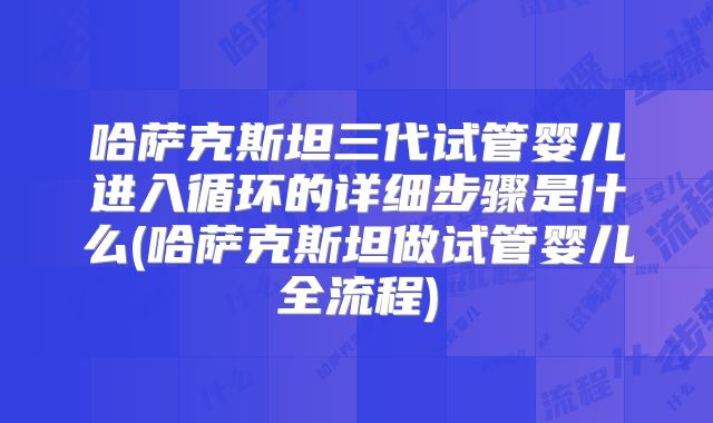 哈萨克斯坦三代试管婴儿进入循环的详细步骤是什么(哈萨克斯坦做试管婴儿全流程)