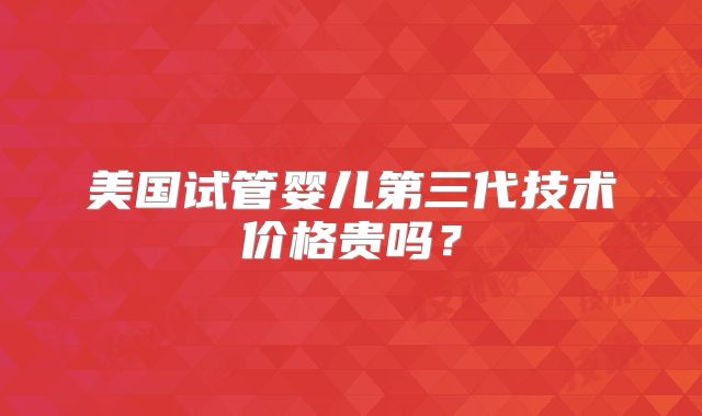 美国试管婴儿第三代技术价格贵吗？