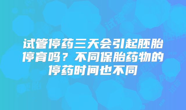 试管停药三天会引起胚胎停育吗？不同保胎药物的停药时间也不同