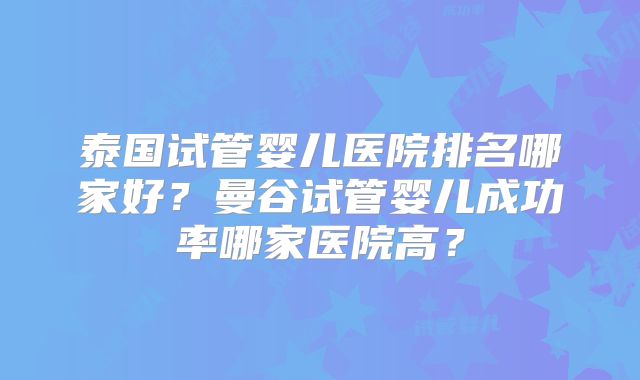 泰国试管婴儿医院排名哪家好?曼谷试管婴儿成功率哪家医院高?