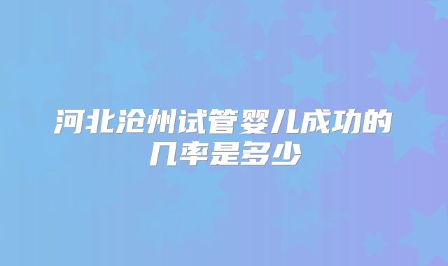 河北沧州试管婴儿成功的几率是多少
