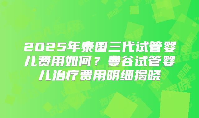 2025年泰国三代试管婴儿费用如何？曼谷试管婴儿治疗费用明细揭晓
