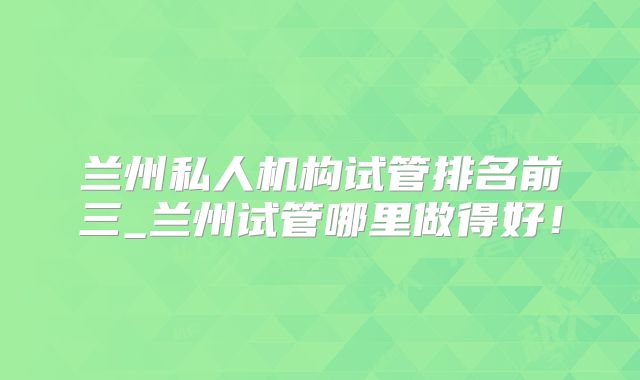 兰州私人机构试管排名前三_兰州试管哪里做得好！