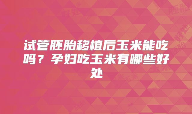 试管胚胎移植后玉米能吃吗？孕妇吃玉米有哪些好处