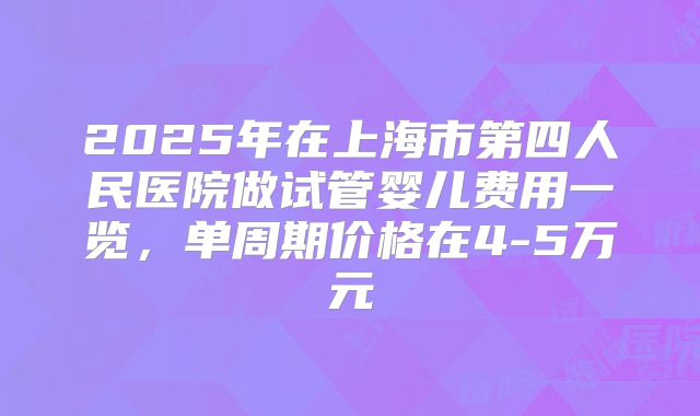 2025年在上海市第四人民医院做试管婴儿费用一览，单周期价格在4-5万元