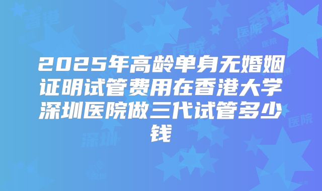2025年高龄单身无婚姻证明试管费用在香港大学深圳医院做三代试管多少钱
