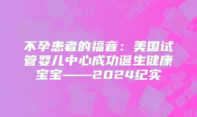 不孕患者的福音：美国试管婴儿中心成功诞生健康宝宝——2024纪实