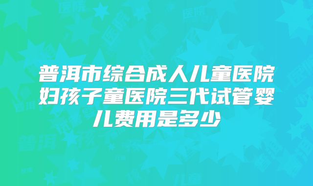 普洱市综合成人儿童医院妇孩子童医院三代试管婴儿费用是多少