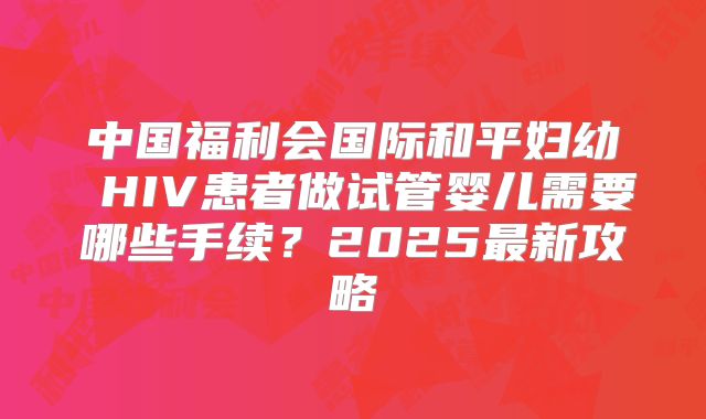 中国福利会国际和平妇幼 HIV患者做试管婴儿需要哪些手续？2025最新攻略