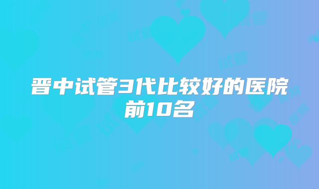 晋中试管3代比较好的医院前10名