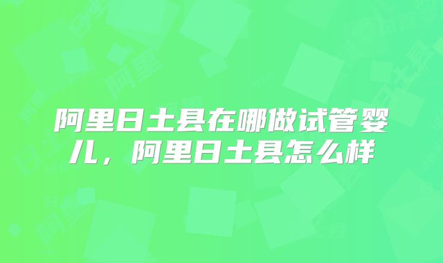 阿里日土县在哪做试管婴儿，阿里日土县怎么样
