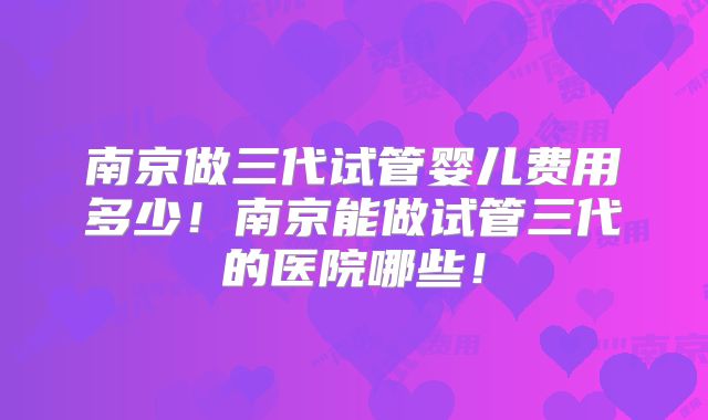 南京做三代试管婴儿费用多少！南京能做试管三代的医院哪些！